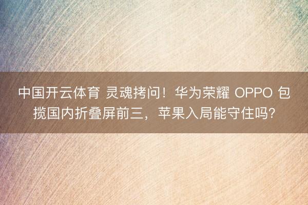 中国开云体育 灵魂拷问！华为荣耀 OPPO 包揽国内折叠屏前三，苹果入局能守住吗？