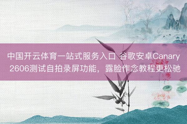 中国开云体育一站式服务入口 谷歌安卓Canary 2606测试自拍录屏功能，露脸作念教程更松驰