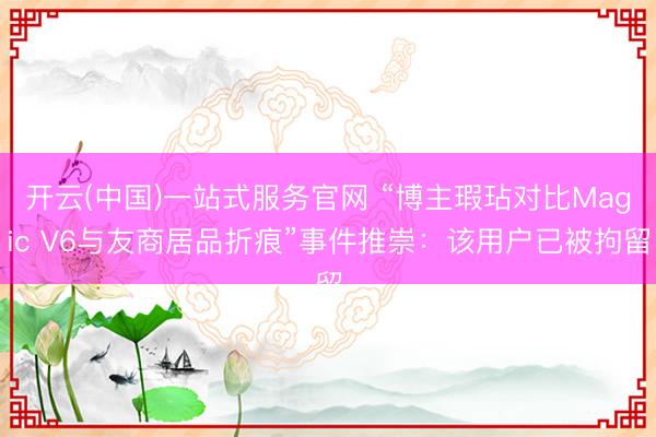 开云(中国)一站式服务官网 “博主瑕玷对比Magic V6与友商居品折痕”事件推崇：该用户已被拘留