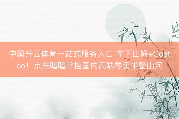 中国开云体育一站式服务入口 拿下山姆+Costco!京东暗暗掌控国内高端零卖半壁山河