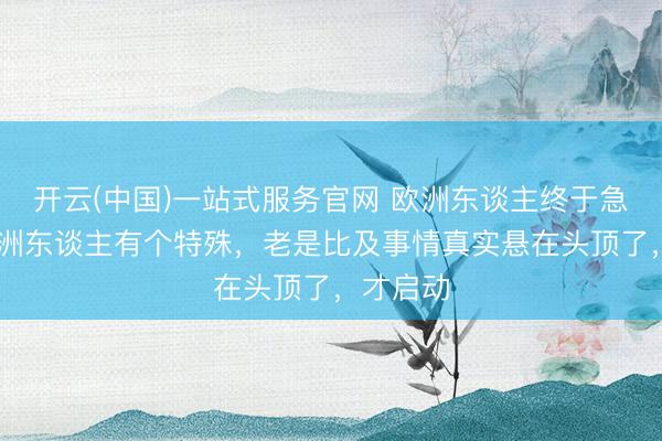 开云(中国)一站式服务官网 欧洲东谈主终于急了。 欧洲东谈主有个特殊，老是比及事情真实悬在头顶了，才启动
