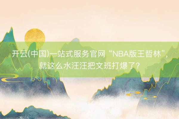 开云(中国)一站式服务官网 “NBA版王哲林”，就这么水汪汪把文班打爆了？