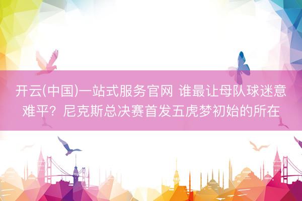 开云(中国)一站式服务官网 谁最让母队球迷意难平？尼克斯总决赛首发五虎梦初始的所在