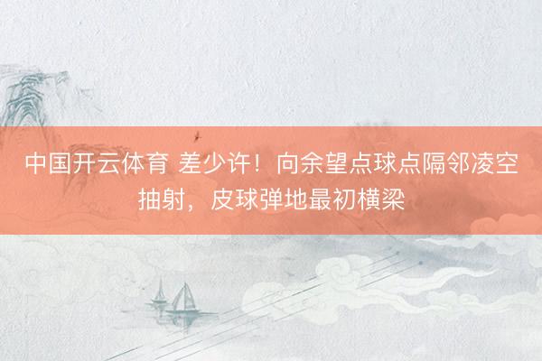 中国开云体育 差少许！向余望点球点隔邻凌空抽射，皮球弹地最初横梁