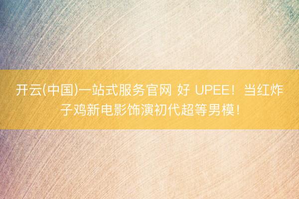 开云(中国)一站式服务官网 好 UPEE!当红炸子鸡新电影饰演初代超等男模!