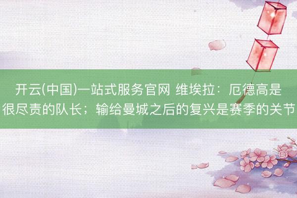 开云(中国)一站式服务官网 维埃拉：厄德高是很尽责的队长；输给曼城之后的复兴是赛季的关节