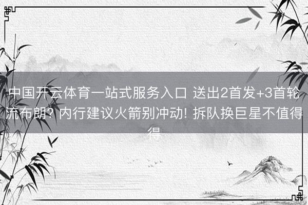 中国开云体育一站式服务入口 送出2首发+3首轮流布朗? 内行建议火箭别冲动! 拆队换巨星不值得