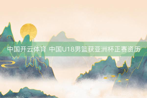 中国开云体育 中国U18男篮获亚洲杯正赛资历