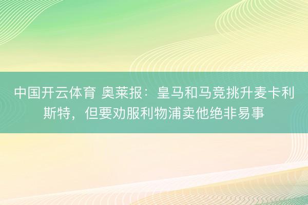中国开云体育 奥莱报：皇马和马竞挑升麦卡利斯特，但要劝服利物浦卖他绝非易事
