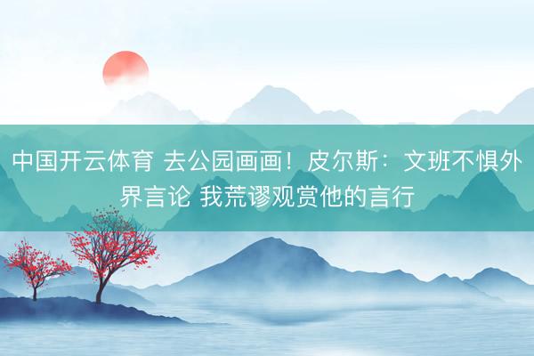 中国开云体育 去公园画画！皮尔斯：文班不惧外界言论 我荒谬观赏他的言行