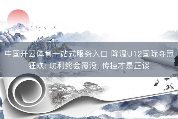 中国开云体育一站式服务入口 降温U12国际夺冠狂欢: 功利终会覆没, 传控才是正谈