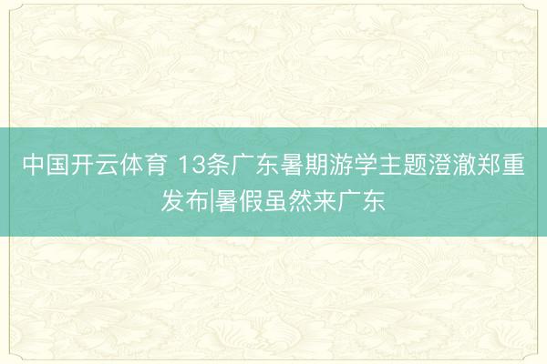 中国开云体育 13条广东暑期游学主题澄澈郑重发布|暑假虽然来广东