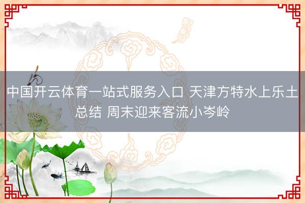 中国开云体育一站式服务入口 天津方特水上乐土总结 周末迎来客流小岑岭