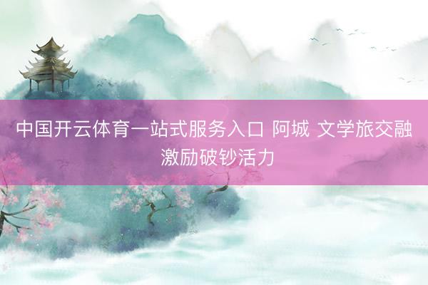 中国开云体育一站式服务入口 阿城 文学旅交融 激励破钞活力