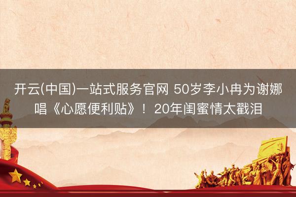 开云(中国)一站式服务官网 50岁李小冉为谢娜唱《心愿便利贴》！20年闺蜜情太戳泪