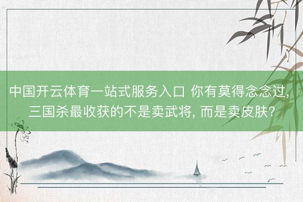 中国开云体育一站式服务入口 你有莫得念念过， 三国杀最收获的不是卖武将， 而是卖皮肤?