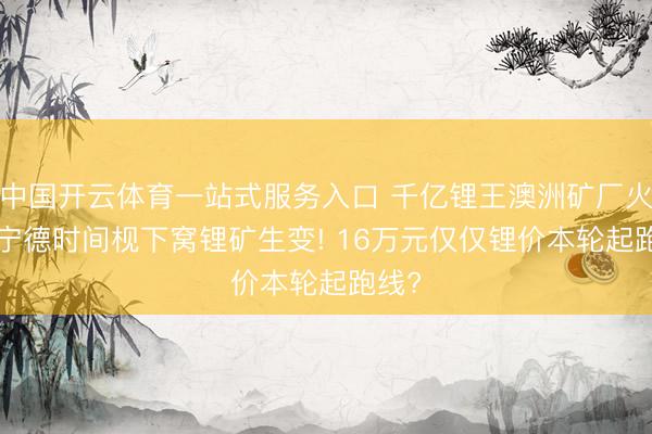中国开云体育一站式服务入口 千亿锂王澳洲矿厂火灾! 宁德时间枧下窝锂矿生变! 16万元仅仅锂价本轮起跑线?