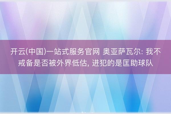 开云(中国)一站式服务官网 奥亚萨瓦尔: 我不戒备是否被外界低估, 进犯的是匡助球队