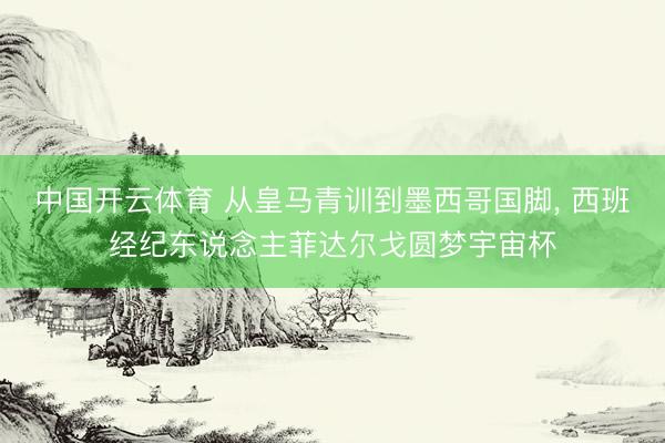 中国开云体育 从皇马青训到墨西哥国脚, 西班经纪东说念主菲达尔戈圆梦宇宙杯