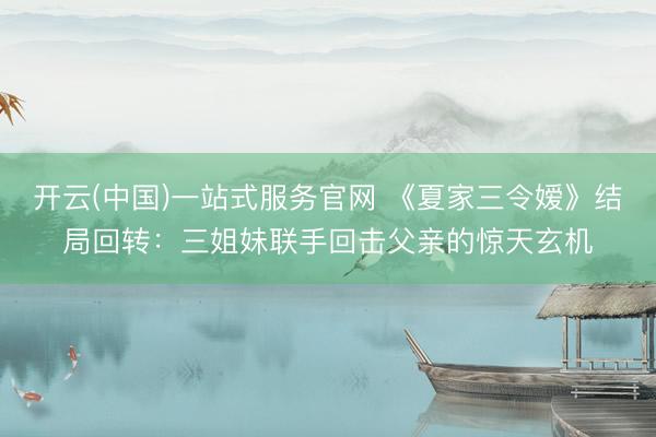 开云(中国)一站式服务官网 《夏家三令嫒》结局回转：三姐妹联手回击父亲的惊天玄机