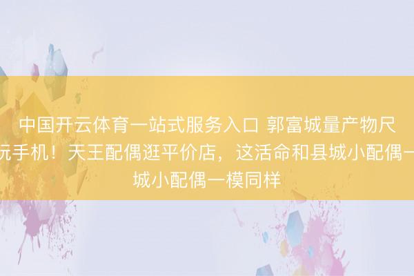 中国开云体育一站式服务入口 郭富城量产物尺寸方媛玩手机！天王配偶逛平价店，这活命和县城小配偶一模同样