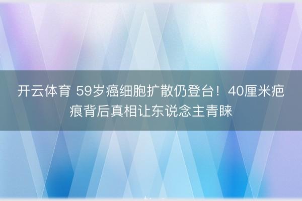 开云体育 59岁癌细胞扩散仍登台！40厘米疤痕背后真相让东说念主青睐