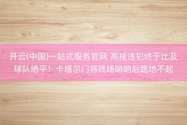 开云(中国)一站式服务官网 高接违犯终于比及球队绝平!卡塔尔门将终场哨响后跪地不起