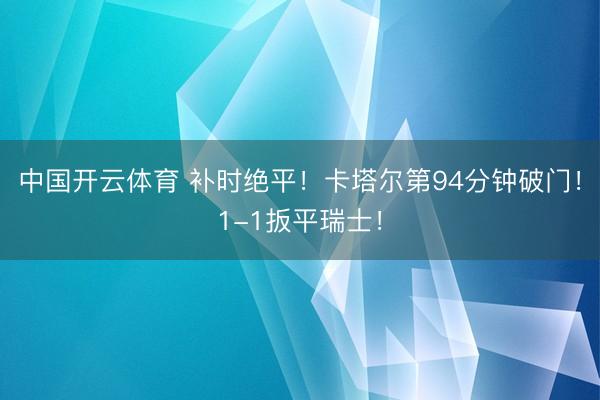 中国开云体育 补时绝平！卡塔尔第94分钟破门！1-1扳平瑞士！