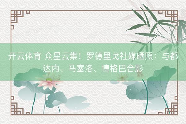开云体育 众星云集！罗德里戈社媒晒照：与都达内、马塞洛、博格巴合影