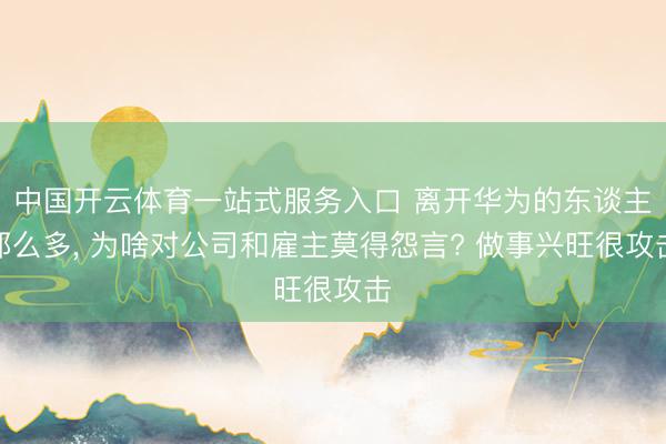 中国开云体育一站式服务入口 离开华为的东谈主那么多， 为啥对公司和雇主莫得怨言? 做事兴旺很攻击
