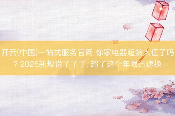 开云(中国)一站式服务官网 你家电器超龄入伍了吗? 2026新规说了了了, 超了这个年限迅速换