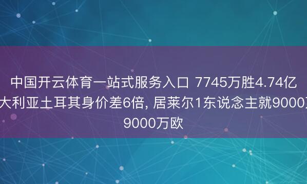 中国开云体育一站式服务入口 7745万胜4.74亿! 澳大利亚土耳其身价差6倍， 居莱尔1东说念主就9000万欧