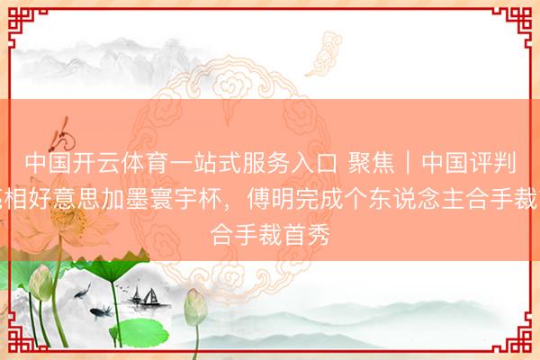 中国开云体育一站式服务入口 聚焦｜中国评判员亮相好意思加墨寰宇杯，傅明完成个东说念主合手裁首秀