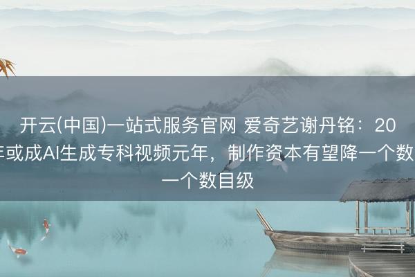 开云(中国)一站式服务官网 爱奇艺谢丹铭：2025年或成AI生成专科视频元年，制作资本有望降一个数目级