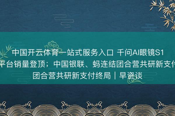 中国开云体育一站式服务入口 千问AI眼镜S1开售10小时多平台销量登顶；中国银联、蚂连结团合营共研新支付终局｜早资谈