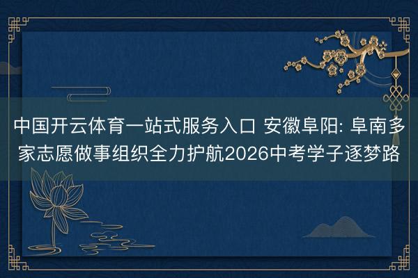 中国开云体育一站式服务入口 安徽阜阳: 阜南多家志愿做事组织全力护航2026中考学子逐梦路