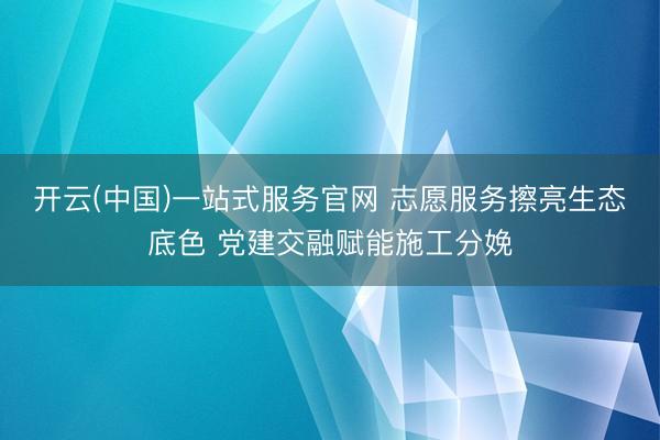 开云(中国)一站式服务官网 志愿服务擦亮生态底色 党建交融赋能施工分娩