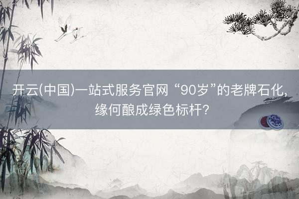 开云(中国)一站式服务官网 “90岁”的老牌石化， 缘何酿成绿色标杆?