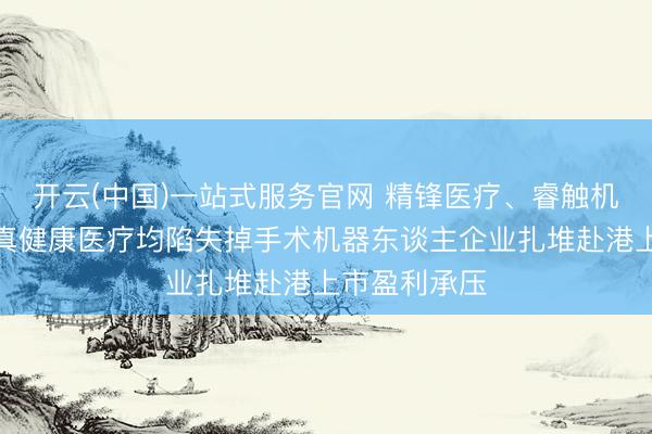 开云(中国)一站式服务官网 精锋医疗、睿触机器东谈主、真健康医疗均陷失掉手术机器东谈主企业扎堆赴港上市盈利承压