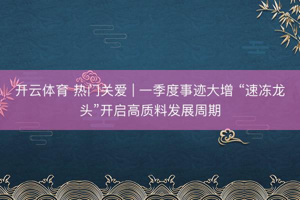 开云体育 热门关爱 | 一季度事迹大增 “速冻龙头”开启高质料发展周期