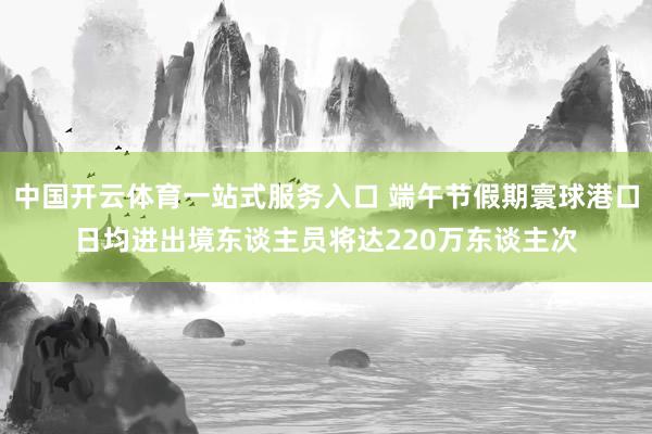 中国开云体育一站式服务入口 端午节假期寰球港口日均进出境东谈主员将达220万东谈主次