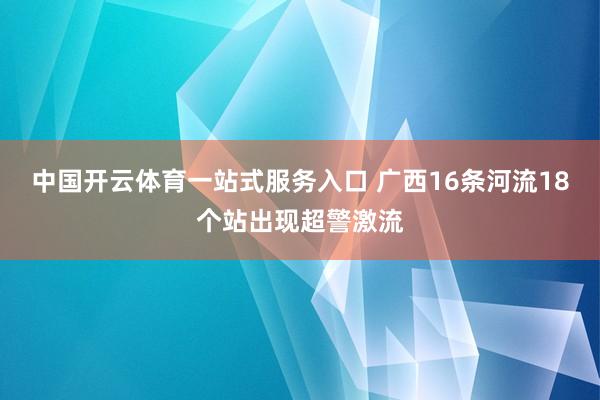 中国开云体育一站式服务入口 广西16条河流18个站出现超警激流