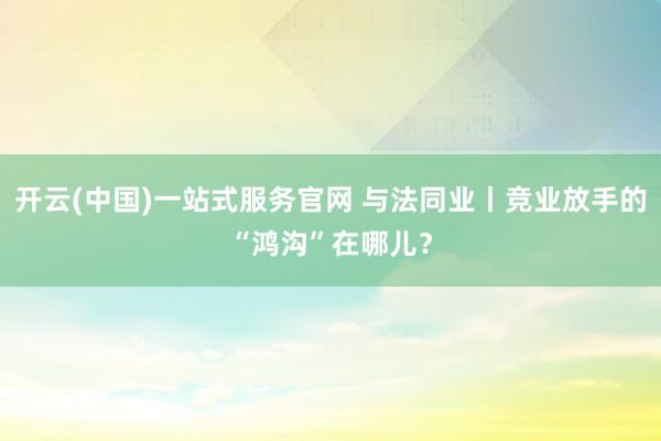 开云(中国)一站式服务官网 与法同业丨竞业放手的“鸿沟”在哪儿？