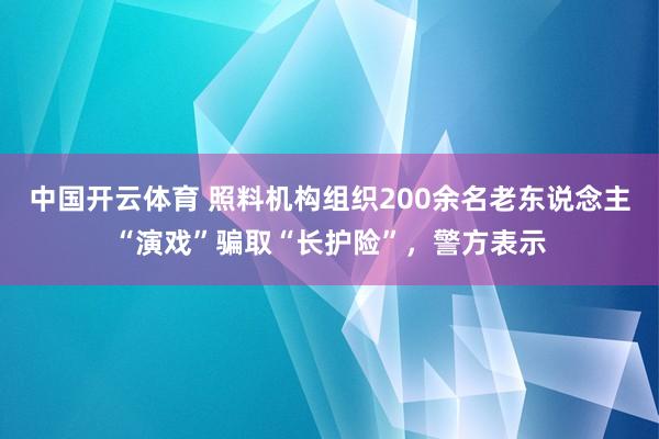 中国开云体育 照料机构组织200余名老东说念主“演戏”骗取“长护险”，警方表示