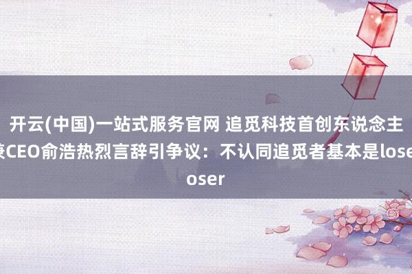 开云(中国)一站式服务官网 追觅科技首创东说念主兼CEO俞浩热烈言辞引争议：不认同追觅者基本是loser
