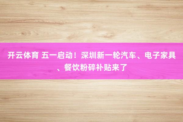 开云体育 五一启动!深圳新一轮汽车、电子家具、餐饮粉碎补贴来了