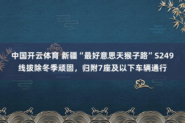 中国开云体育 新疆“最好意思天猴子路”S249线拔除冬季顽固,归附7座及以下车辆通行