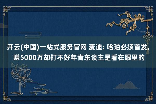开云(中国)一站式服务官网 麦迪: 哈珀必须首发， 赚5000万却打不好年青东谈主是看在眼里的