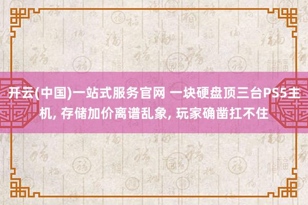 开云(中国)一站式服务官网 一块硬盘顶三台PS5主机， 存储加价离谱乱象， 玩家确凿扛不住