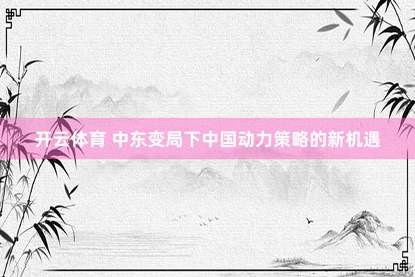 开云体育 中东变局下中国动力策略的新机遇